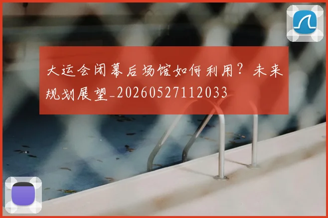 大运会闭幕后场馆如何利用？未来规划展望_20260527112033