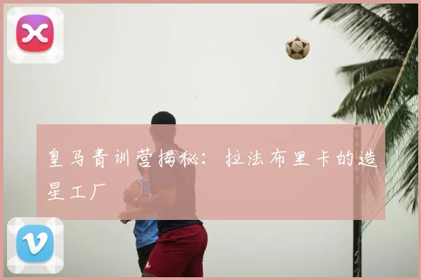 皇马青训营揭秘：拉法布里卡的造星工厂