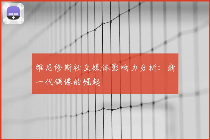 维尼修斯社交媒体影响力分析:新一代偶像的崛起