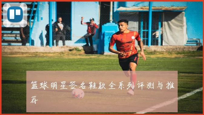 篮球明星签名鞋款全系列评测与推荐
