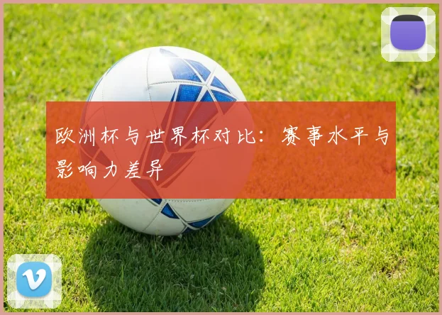 欧洲杯与世界杯对比:赛事水平与影响力差异