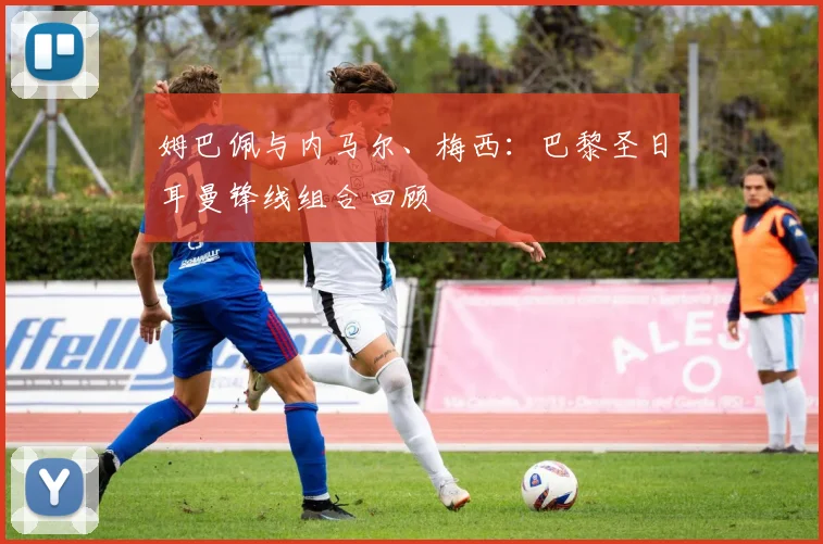 姆巴佩与内马尔、梅西:巴黎圣日耳曼锋线组合回顾