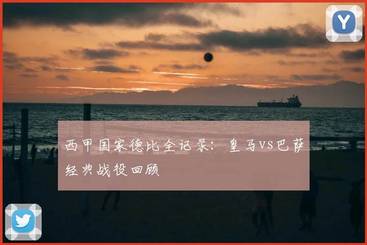 西甲国家德比全记录:皇马vs巴萨经典战役回顾