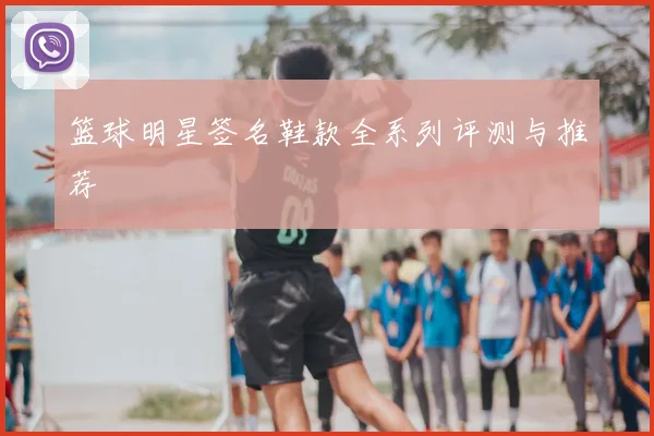 篮球明星签名鞋款全系列评测与推荐