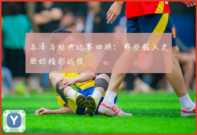 本泽马经典比赛回顾:那些载入史册的精彩战役