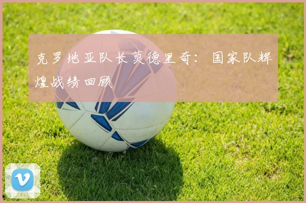 克罗地亚队长莫德里奇：国家队辉煌战绩回顾