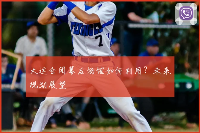 大运会闭幕后场馆如何利用？未来规划展望