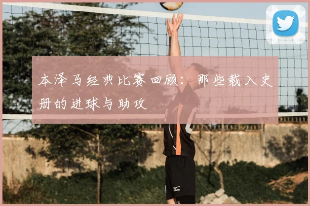 本泽马经典比赛回顾：那些载入史册的进球与助攻