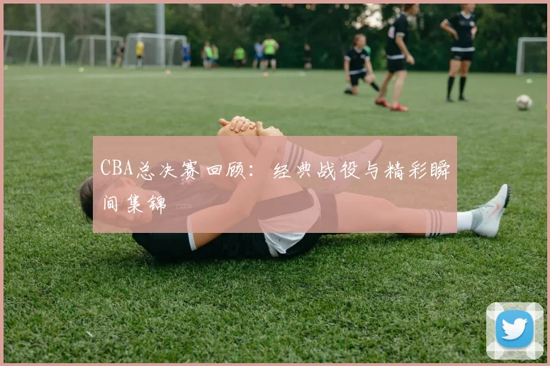 CBA总决赛回顾：经典战役与精彩瞬间集锦