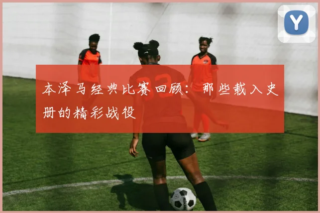 本泽马经典比赛回顾:那些载入史册的精彩战役
