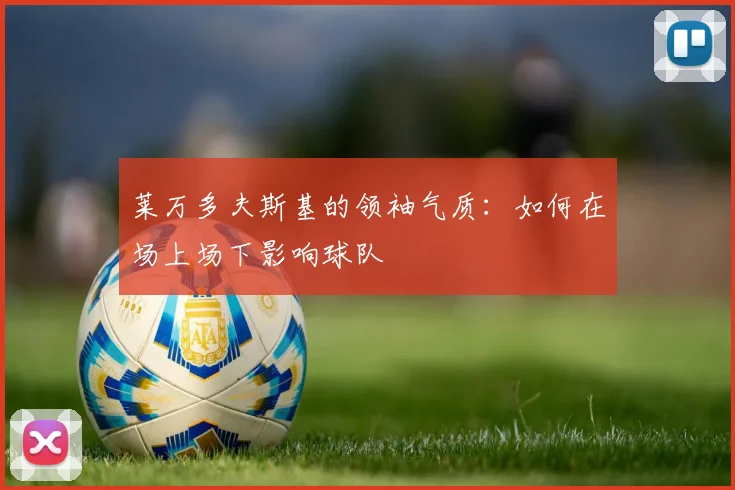 莱万多夫斯基的领袖气质:如何在场上场下影响球队