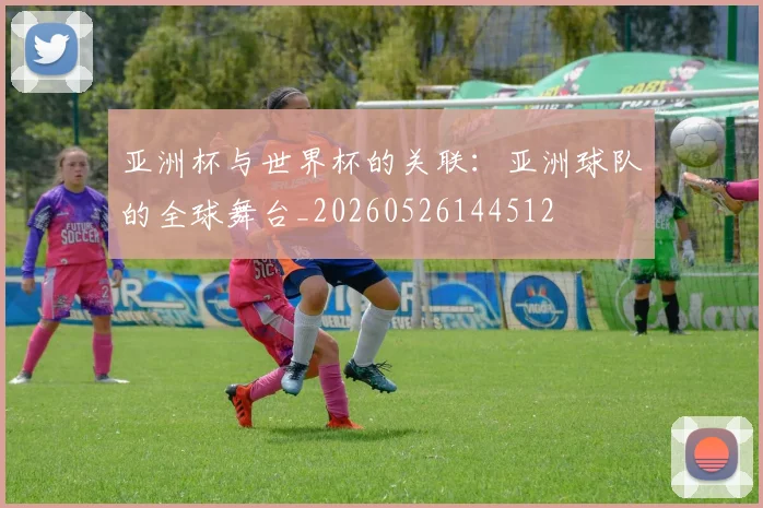 亚洲杯与世界杯的关联:亚洲球队的全球舞台_20260526144512