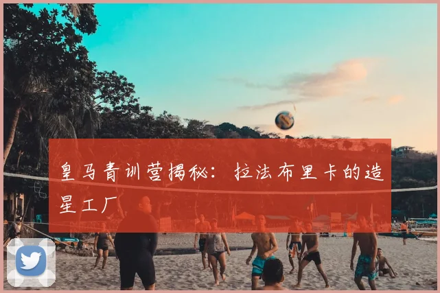 皇马青训营揭秘:拉法布里卡的造星工厂