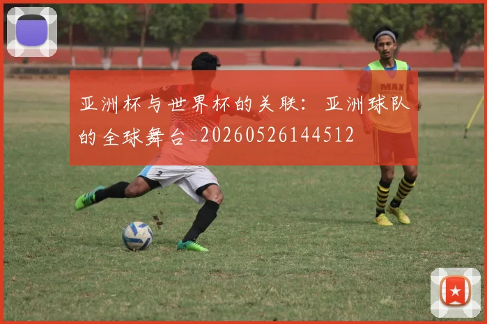 亚洲杯与世界杯的关联：亚洲球队的全球舞台_20260526144512