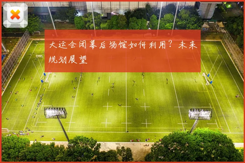 大运会闭幕后场馆如何利用?未来规划展望